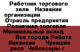 Работник торгового зала › Название организации ­ Team PRO 24 › Отрасль предприятия ­ Розничная торговля › Минимальный оклад ­ 25 000 - Все города Работа » Вакансии   . Чувашия респ.,Чебоксары г.